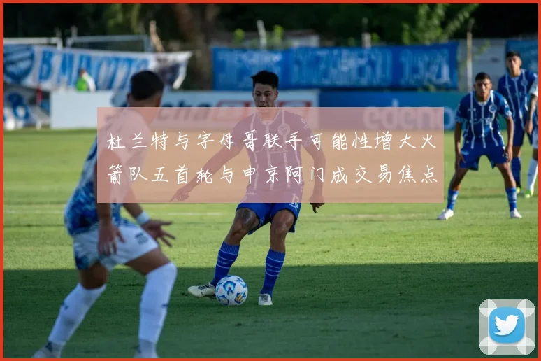 杜兰特与字母哥联手可能性增大火箭队五首轮与申京阿门成交易焦点