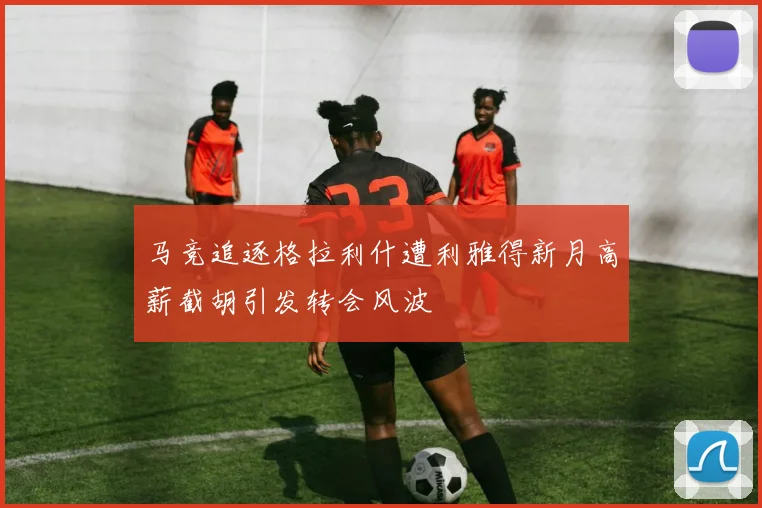 马竞追逐格拉利什遭利雅得新月高薪截胡引发转会风波