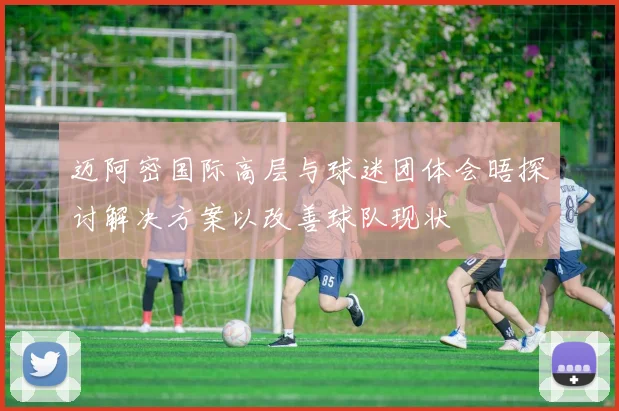 迈阿密国际高层与球迷团体会晤探讨解决方案以改善球队现状