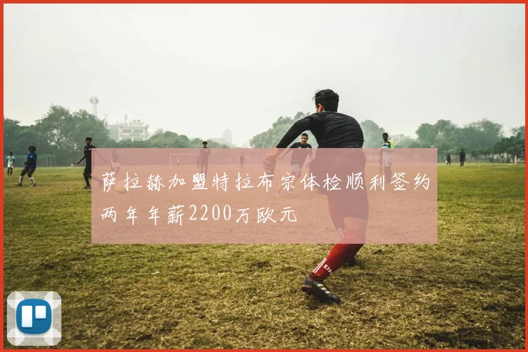 萨拉赫加盟特拉布宗体检顺利签约两年年薪2200万欧元