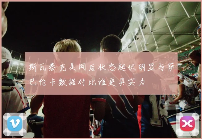 斯瓦泰克美网后状态起伏明显与萨巴伦卡数据对比谁更具实力
