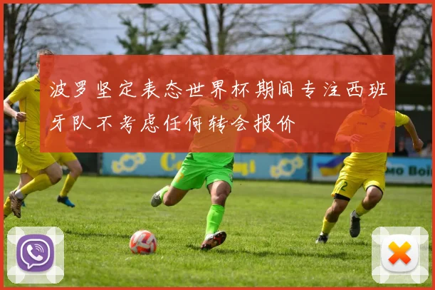 波罗坚定表态世界杯期间专注西班牙队不考虑任何转会报价