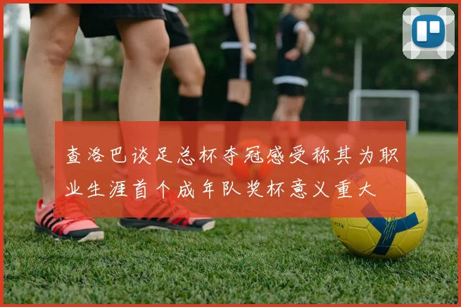 查洛巴谈足总杯夺冠感受称其为职业生涯首个成年队奖杯意义重大