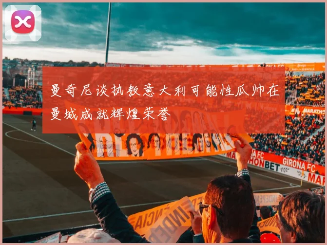 曼奇尼谈执教意大利可能性瓜帅在曼城成就辉煌荣誉