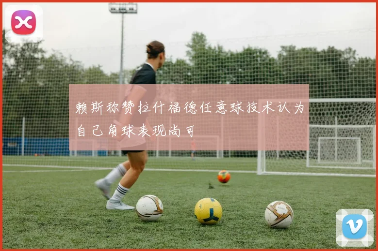 赖斯称赞拉什福德任意球技术认为自己角球表现尚可