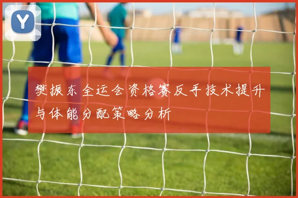 樊振东全运会资格赛反手技术提升与体能分配策略分析