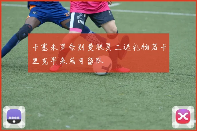卡塞米罗告别曼联员工送礼物若卡里克早来或可留队