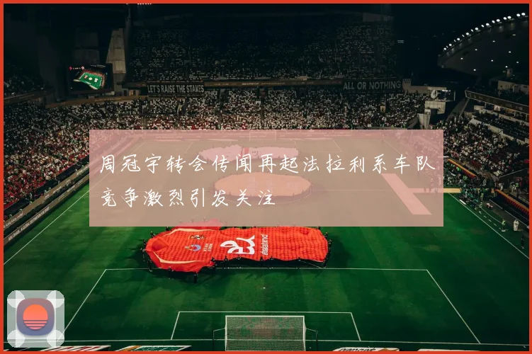 周冠宇转会传闻再起法拉利系车队竞争激烈引发关注