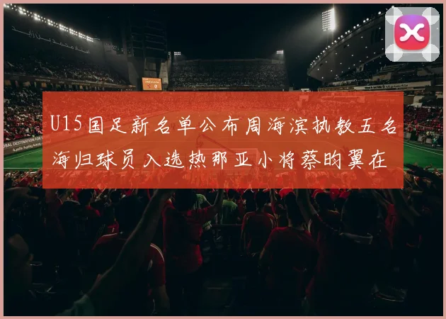 U15国足新名单公布周海滨执教五名海归球员入选热那亚小将蔡昀翼在列
