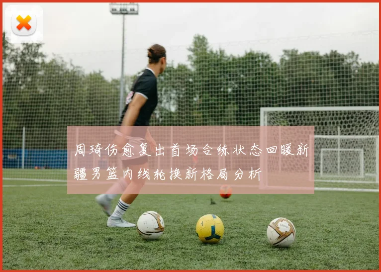 周琦伤愈复出首场合练状态回暖新疆男篮内线轮换新格局分析